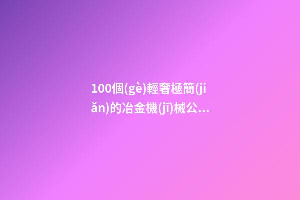 100個(gè)輕奢極簡(jiǎn)的冶金機(jī)械公司名字 參照這些吉名合適